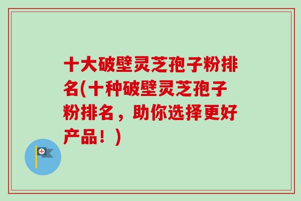 十大破壁灵芝孢子粉排名(十种破壁灵芝孢子粉排名，助你选择更好产品！)