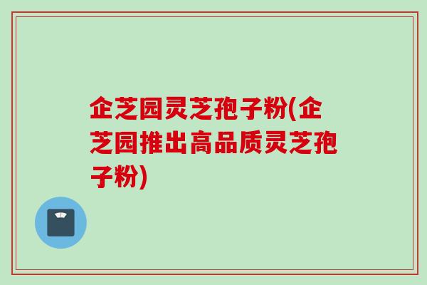 企芝园灵芝孢子粉(企芝园推出高品质灵芝孢子粉)