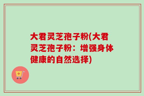 大君灵芝孢子粉(大君灵芝孢子粉：增强身体健康的自然选择)