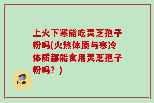 上火下寒能吃灵芝孢子粉吗(火热体质与寒冷体质都能食用灵芝孢子粉吗？)