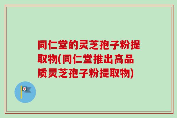 同仁堂的灵芝孢子粉提取物(同仁堂推出高品质灵芝孢子粉提取物)