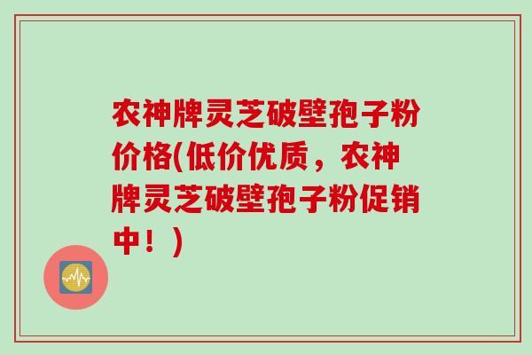 农神牌灵芝破壁孢子粉价格(低价优质，农神牌灵芝破壁孢子粉促销中！)