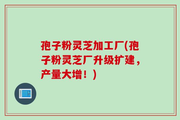 孢子粉灵芝加工厂(孢子粉灵芝厂升级扩建,产量大增!) 孢子粉灵芝加工厂(孢子粉灵芝厂升级扩建,产量大增!)