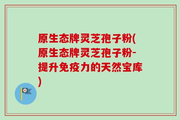 原生态牌灵芝孢子粉(原生态牌灵芝孢子粉-提升免疫力的天然宝库)