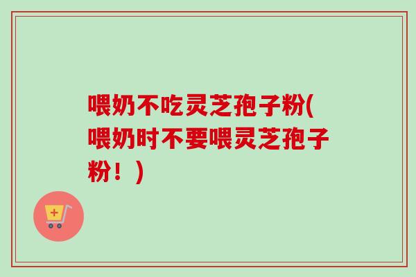 喂奶不吃灵芝孢子粉(喂奶时不要喂灵芝孢子粉！)