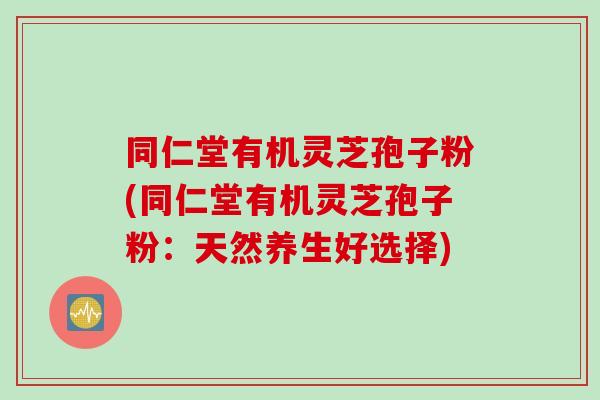 同仁堂有机灵芝孢子粉(同仁堂有机灵芝孢子粉：天然养生好选择)