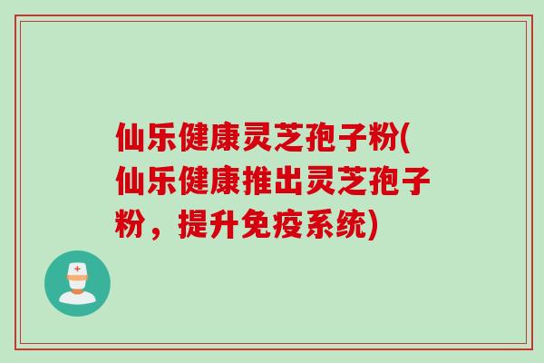 仙乐健康灵芝孢子粉(仙乐健康推出灵芝孢子粉,提升免疫系统) 仙乐健康灵芝孢子粉(仙乐健康推出灵芝孢子粉,提升免疫系统)