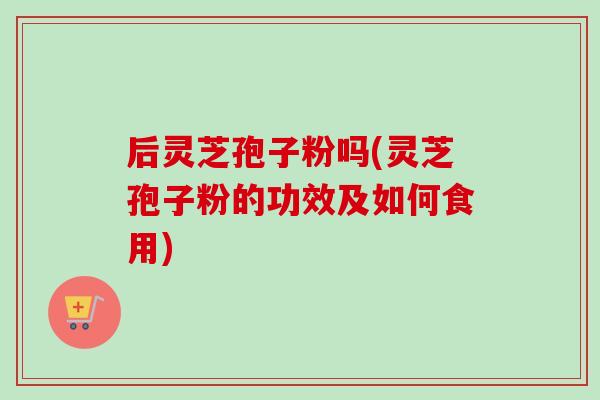 后灵芝孢子粉吗(灵芝孢子粉的功效及如何食用)