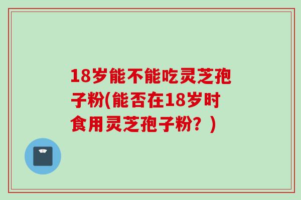 18岁能不能吃灵芝孢子粉(能否在18岁时食用灵芝孢子粉？)