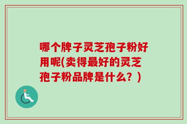 哪个牌子灵芝孢子粉好用呢(卖得最好的灵芝孢子粉品牌是什么？)