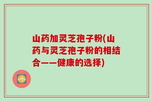 山药加灵芝孢子粉(山药与灵芝孢子粉的相结合——健康的选择)