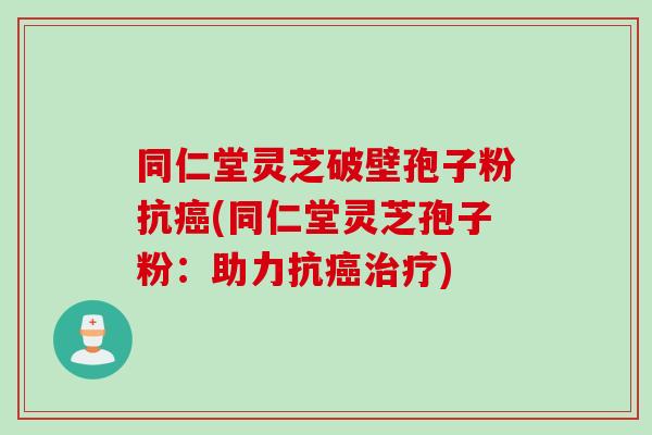 同仁堂灵芝破壁孢子粉抗癌(同仁堂灵芝孢子粉：助力抗癌治疗)