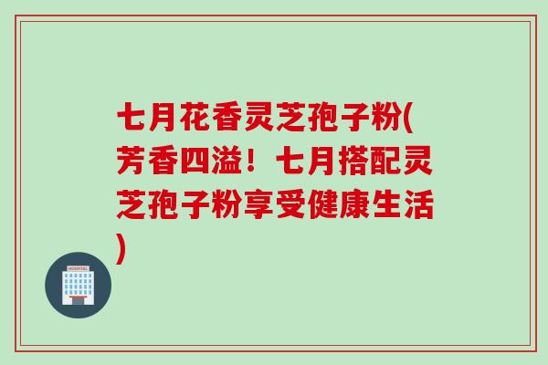 七月花香灵芝孢子粉(芳香四溢！七月搭配灵芝孢子粉享受健康生活)