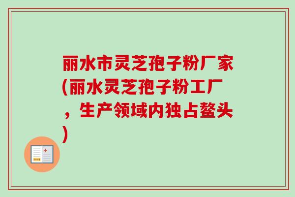 丽水市灵芝孢子粉厂家(丽水灵芝孢子粉工厂，生产领域内独占鳌头)