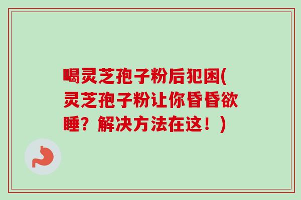喝灵芝孢子粉后犯困(灵芝孢子粉让你昏昏欲睡？解决方法在这！)