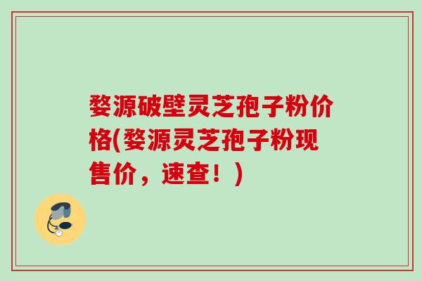 婺源破壁灵芝孢子粉价格(婺源灵芝孢子粉现售价，速查！)
