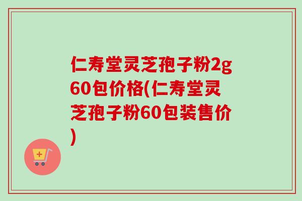 仁寿堂灵芝孢子粉2g60包价格(仁寿堂灵芝孢子粉60包装售价)