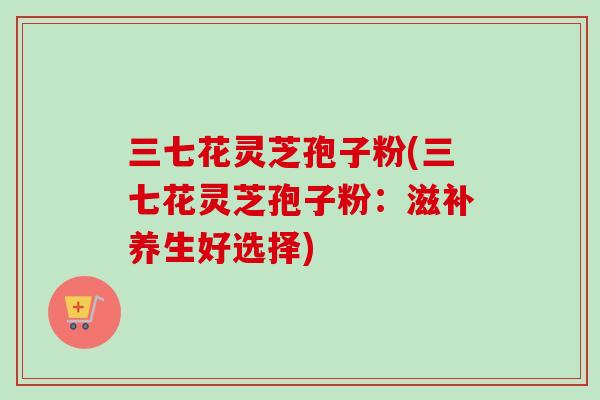 三七花灵芝孢子粉(三七花灵芝孢子粉：滋补养生好选择)