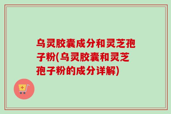 乌灵胶囊成分和灵芝孢子粉(乌灵胶囊和灵芝孢子粉的成分详解)
