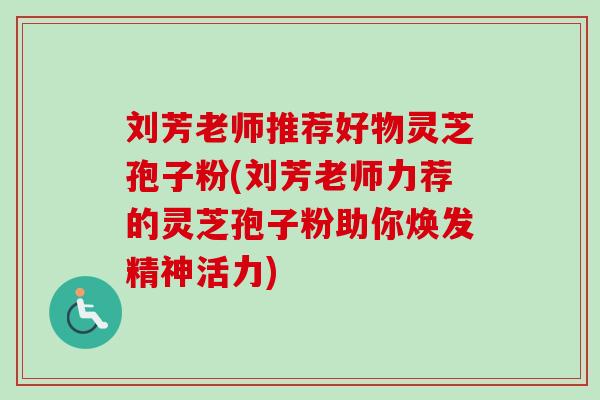 刘芳老师推荐好物灵芝孢子粉(刘芳老师力荐的灵芝孢子粉助你焕发精神活力)