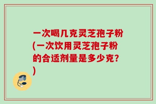 一次喝几克灵芝孢子粉(一次饮用灵芝孢子粉的合适剂量是多少克？)