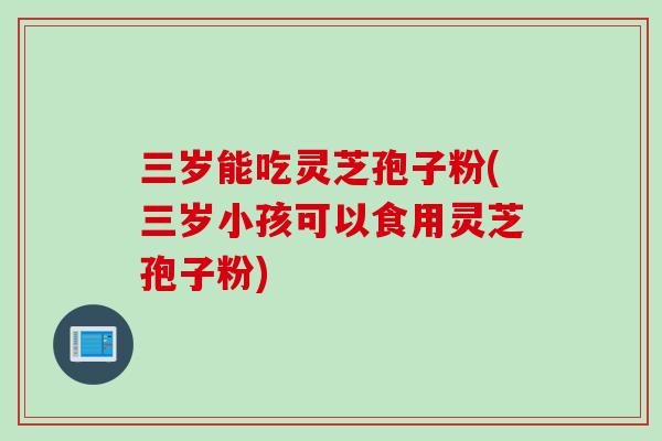 三岁能吃灵芝孢子粉(三岁小孩可以食用灵芝孢子粉)