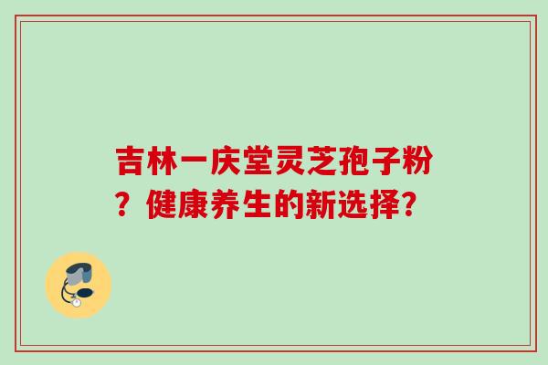 吉林一庆堂灵芝孢子粉？健康养生的新选择？