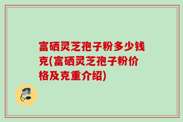 富硒灵芝孢子粉多少钱克(富硒灵芝孢子粉价格及克重介绍)