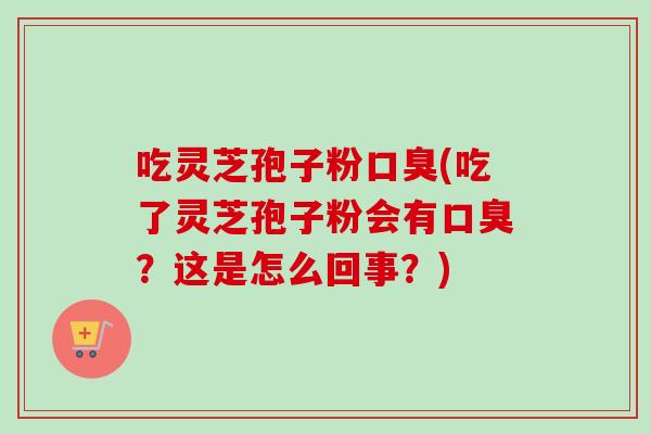 吃灵芝孢子粉口臭(吃了灵芝孢子粉会有口臭？这是怎么回事？)