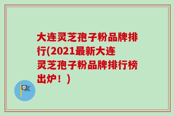 大连灵芝孢子粉品牌排行(2021最新大连灵芝孢子粉品牌排行榜出炉！)