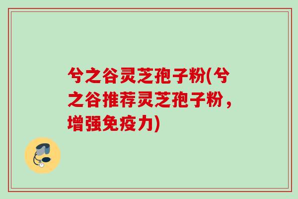 兮之谷灵芝孢子粉(兮之谷推荐灵芝孢子粉，增强免疫力)