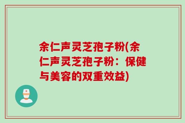 余仁声灵芝孢子粉(余仁声灵芝孢子粉：保健与美容的双重效益)