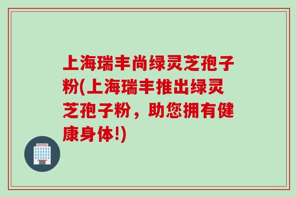 上海瑞丰尚绿灵芝孢子粉(上海瑞丰推出绿灵芝孢子粉，助您拥有健康身体!)