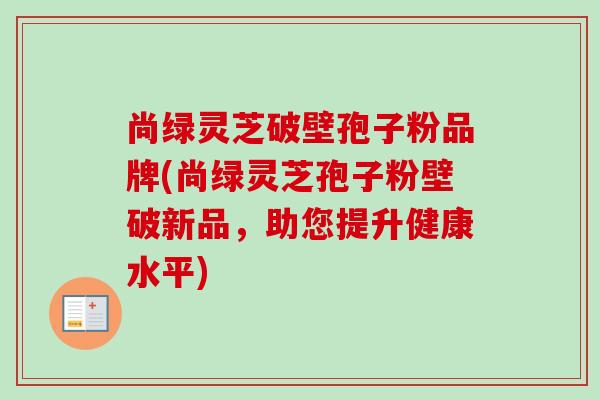 尚绿灵芝破壁孢子粉品牌(尚绿灵芝孢子粉壁破新品，助您提升健康水平)