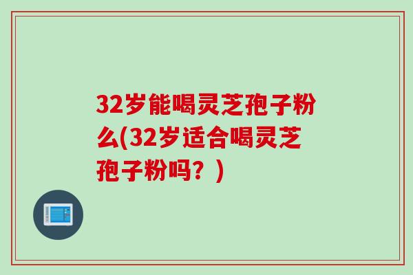 32岁能喝灵芝孢子粉么(32岁适合喝灵芝孢子粉吗？)
