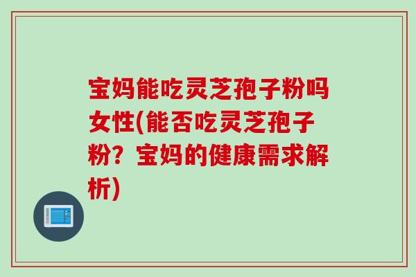 宝妈能吃灵芝孢子粉吗女性(能否吃灵芝孢子粉？宝妈的健康需求解析)
