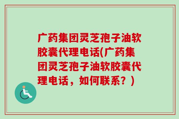 广药集团灵芝孢子油软胶囊代理电话(广药集团灵芝孢子油软胶囊代理电话，如何联系？)