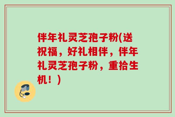 伴年礼灵芝孢子粉(送祝福，好礼相伴，伴年礼灵芝孢子粉，重拾生机！)