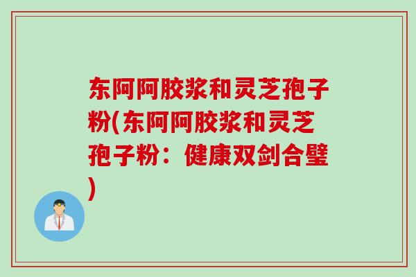 东阿阿胶浆和灵芝孢子粉(东阿阿胶浆和灵芝孢子粉：健康双剑合璧)