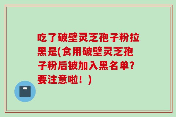 吃了破壁灵芝孢子粉拉黑是(食用破壁灵芝孢子粉后被加入黑名单？要注意啦！)