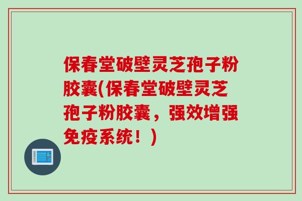 保春堂破壁灵芝孢子粉胶囊(保春堂破壁灵芝孢子粉胶囊，强效增强免疫系统！)