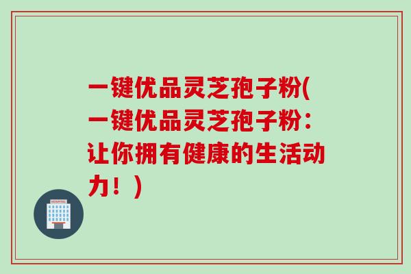 一键优品灵芝孢子粉(一键优品灵芝孢子粉：让你拥有健康的生活动力！)