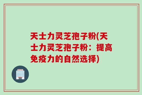 天士力灵芝孢子粉(天士力灵芝孢子粉：提高免疫力的自然选择)