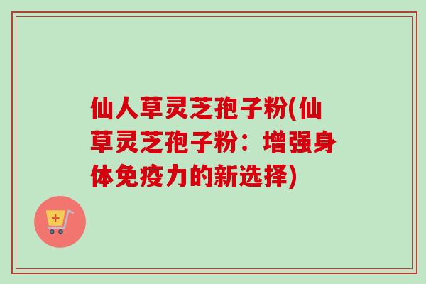 仙人草灵芝孢子粉(仙草灵芝孢子粉:增强身体免疫力的新选择) 仙人草灵芝孢子粉(仙草灵芝孢子粉:增强身体免疫力的新选择)