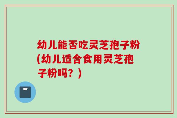 幼儿能否吃灵芝孢子粉(幼儿适合食用灵芝孢子粉吗？)