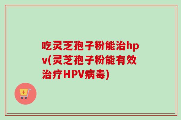 吃灵芝孢子粉能治hpv(灵芝孢子粉能有效治疗HPV病毒)