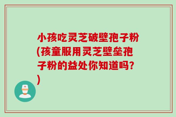 小孩吃灵芝破壁孢子粉(孩童服用灵芝壁垒孢子粉的益处你知道吗？)