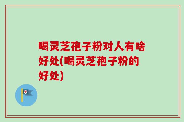 喝灵芝孢子粉对人有啥好处(喝灵芝孢子粉的好处)
