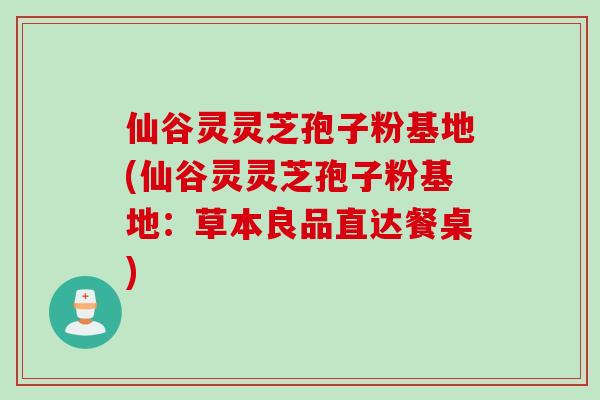 仙谷灵灵芝孢子粉基地(仙谷灵灵芝孢子粉基地：草本良品直达餐桌)