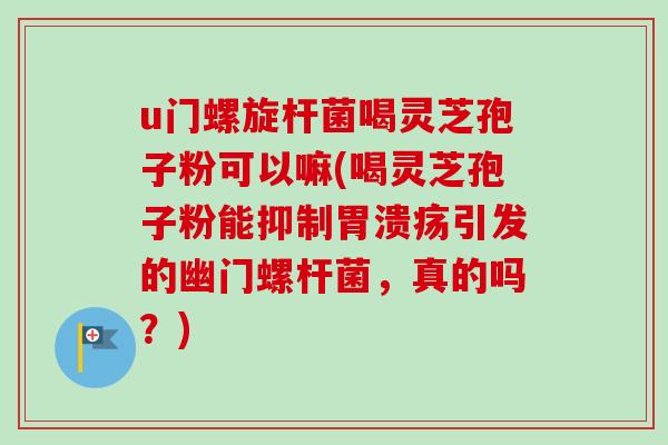u门螺旋杆菌喝灵芝孢子粉可以嘛(喝灵芝孢子粉能抑制胃溃疡引发的幽门螺杆菌，真的吗？)